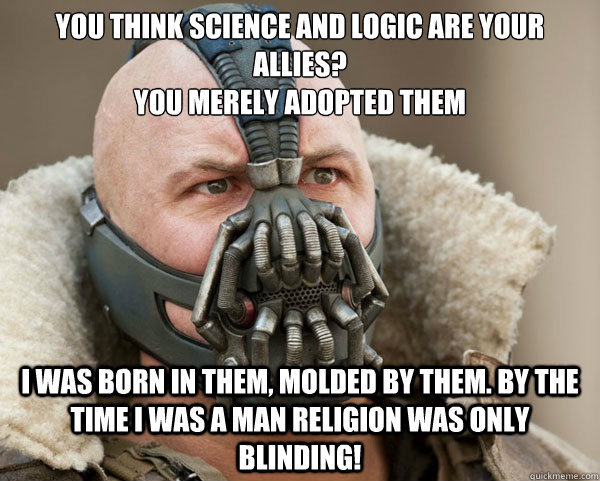 You think science and logic are your allies?
you merely adopted them I was born in them, molded by them. by the time i was a man religion was only blinding! - You think science and logic are your allies?
you merely adopted them I was born in them, molded by them. by the time i was a man religion was only blinding!  Bane Connery