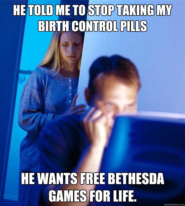He told me to stop taking my birth control pills He wants free Bethesda Games for Life.  Redditors Wife