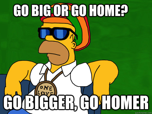 Go big or go home? Go bigger, go homer - Go big or go home? Go bigger, go homer  Go Homer
