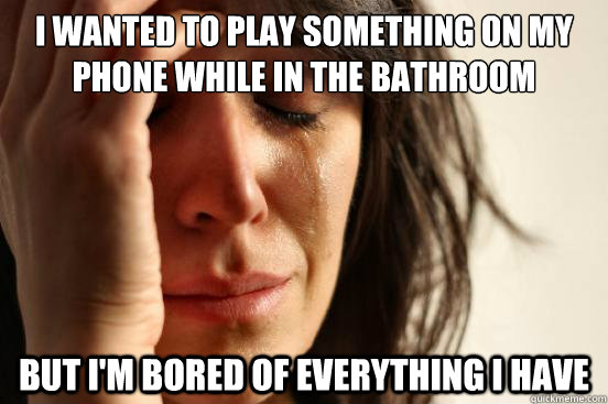 I wanted to play something on my phone while in the bathroom but I'm bored of everything i have  First World Problems
