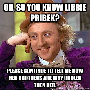 Oh, so you know libbie pribek? please continue to tell me how her brothers are way cooler then her.  Condescending Wonka