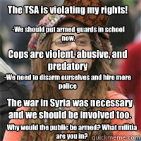 The TSA is violating my rights! -We should put armed guards in school now. Cops are violent, abusive, and predatory -We need to disarm ourselves and hire more police The war in Syria was necessary and we should be involved too. Why would the public be arm  
