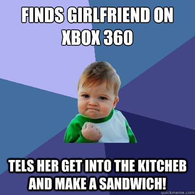 Finds girlfriend on xbox 360 Tels her get into the kitcheb and make a sandwich!  Success Kid