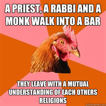 A priest, a rabbi and a monk walk into a bar they leave with a mutual understanding of each others religions  Anti-Joke Chicken