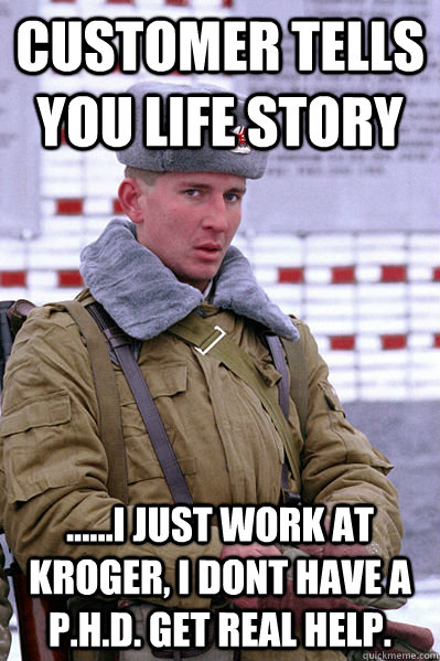 CUSTOMER TELLS YOU LIFE STORY ......I JUST WORK AT KROGER, I DONT HAVE A P.H.D. GET REAL HELP.  Jakucha