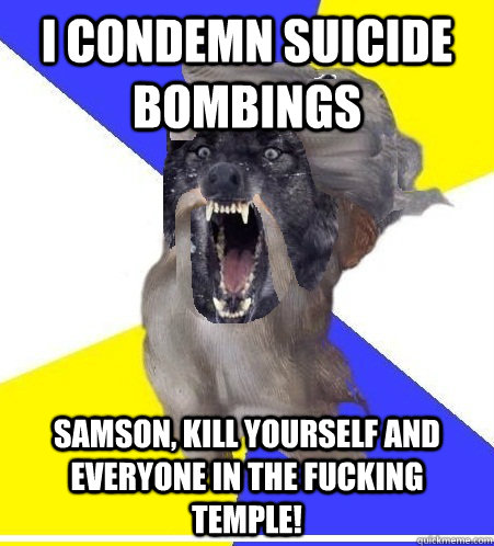 I condemn suicide bombings SAMSON, KILL YOURSELF AND EVERYONE IN THE FUCKING TEMPLE! - I condemn suicide bombings SAMSON, KILL YOURSELF AND EVERYONE IN THE FUCKING TEMPLE!  Insanity God