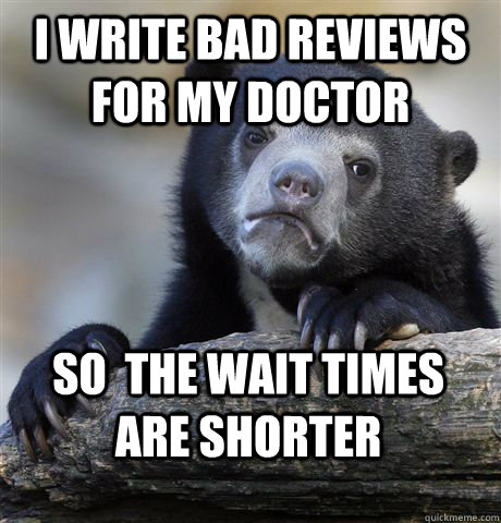 I write bad reviews for my doctor So  the wait times are shorter  Confession Bear
