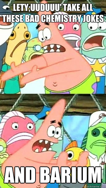 Lety;uuduuu' take all these bad chemistry jokes and barium  Push it somewhere else Patrick