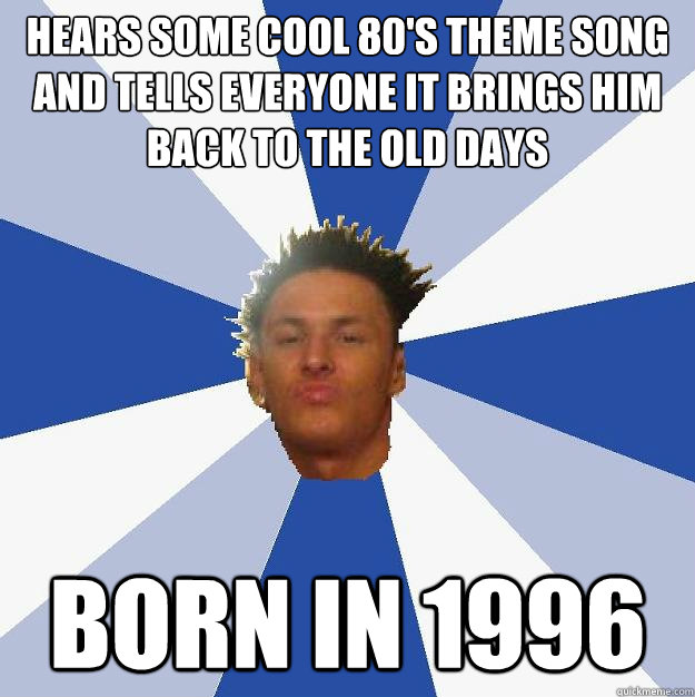 Hears some cool 80's theme song and tells everyone it brings him back to the old days born in 1996  Annoying Facebook Guy