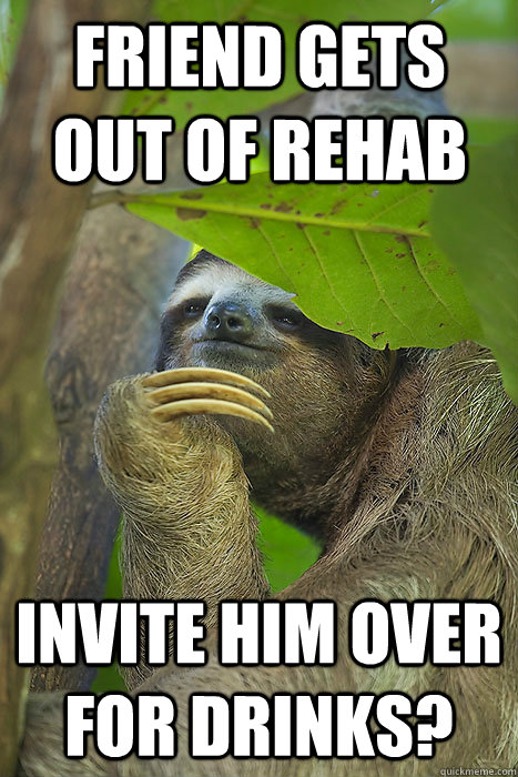 FRIEND gets out of rehaB Invite him over for drinks?  Philososloth