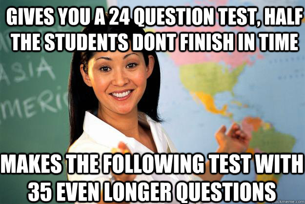 Gives you a 24 question test, half the students dont finish in time makes the following test with 35 even longer questions - Gives you a 24 question test, half the students dont finish in time makes the following test with 35 even longer questions  Unhelpful High School Teacher