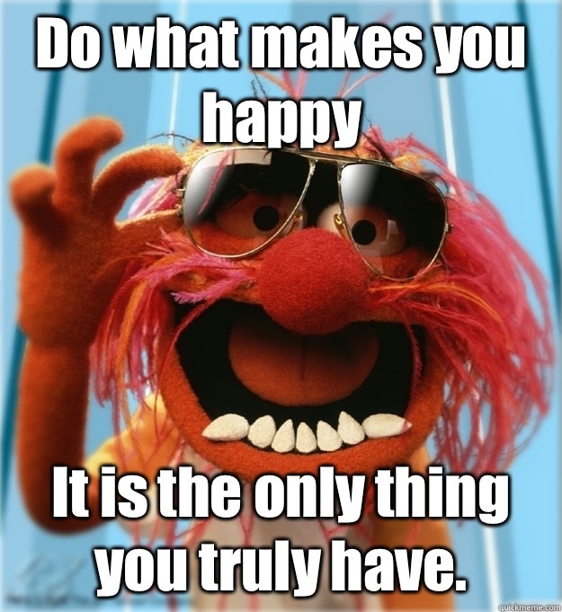 Do what makes you happy It is the only thing you truly have.  Advice Animal