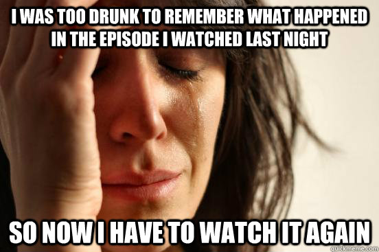I WAS TOO DRUNK TO REMEMBER WHAT HAPPENED IN THE EPISODE I WATCHED LAST NIGHT  SO NOW I HAVE TO WATCH IT AGAIN  First World Problems