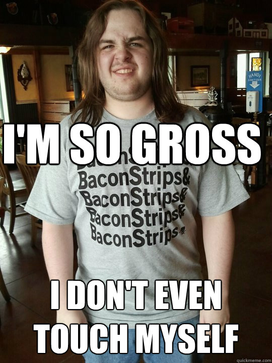 I'm so gross i don't even touch myself  