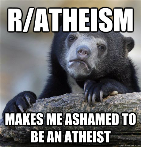 R/atheism makes me ashamed to be an atheist - R/atheism makes me ashamed to be an atheist  Confession Bear