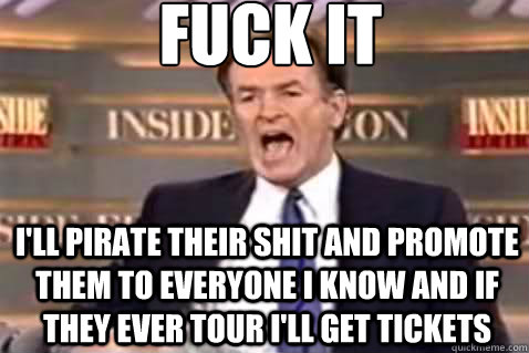 fuck it I'll pirate their shit and promote them to everyone i know and if they ever tour i'll get tickets - fuck it I'll pirate their shit and promote them to everyone i know and if they ever tour i'll get tickets  Fuck It Bill OReilly