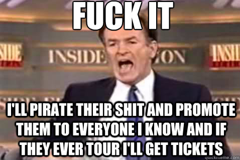 fuck it I'll pirate their shit and promote them to everyone i know and if they ever tour i'll get tickets  Fuck It Bill OReilly