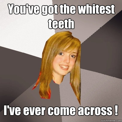 You've got the whitest teeth I've ever come across ! - You've got the whitest teeth I've ever come across !  Musically Oblivious 8th Grader
