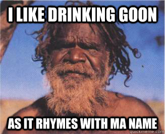 I like drinking goon as it rhymes with ma name  Aboriginal