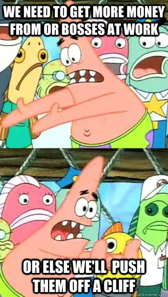 We need to get more money from or bosses at work Or else we'll  push them off a cliff  Push it somewhere else Patrick
