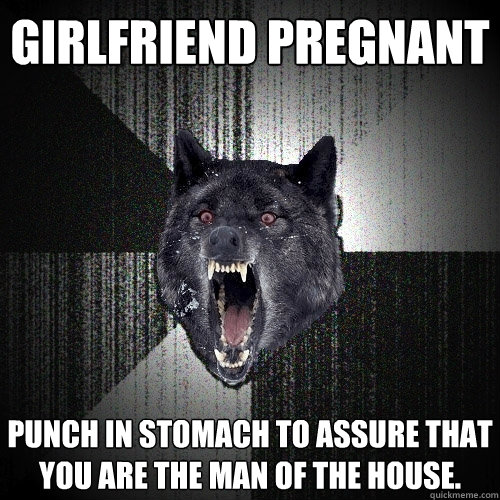 Girlfriend pregnant Punch in stomach to assure that you are the man of the house.  Insanity Wolf