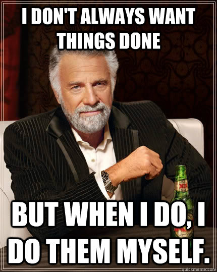 I don't always want things done but when I do, i do them myself.  The Most Interesting Man In The World