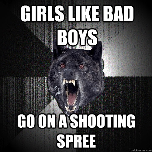 girls like bad boys go on a shooting spree  Insanity Wolf