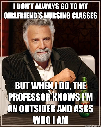 I don't always go to my girlfriend's nursing classes but when I do, the professor knows I'm an outsider and asks who I am  The Most Interesting Man In The World