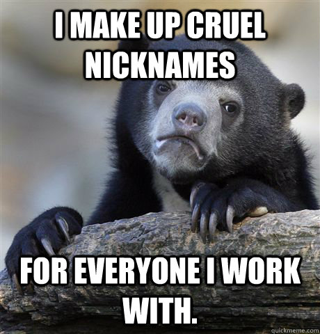 i make up cruel nicknames for everyone i work with.  Confession Bear
