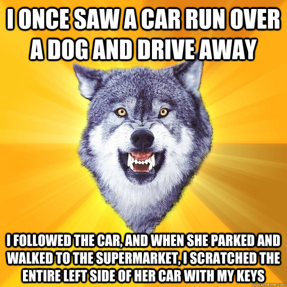 i once saw a car run over a dog and drive away i followed the car, and when she parked and walked to the supermarket, i scratched the entire left side of her car with my keys  Courage Wolf
