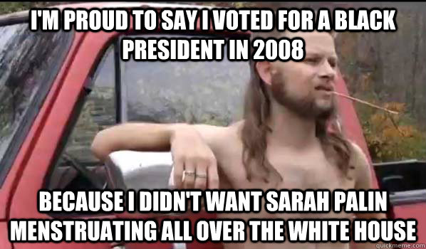 I'm proud to say I voted for a black president in 2008 because i didn't want sarah Palin menstruating all over the white house  Almost Politically Correct Redneck