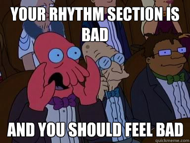 Your rhythm section is bad And you should feel bad  X is bad and you should feel bad