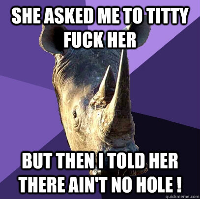 She asked me to titty fuck her  But then I told her there ain't no hole ! - She asked me to titty fuck her  But then I told her there ain't no hole !  Sexually Oblivious Rhino
