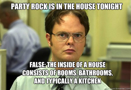 Party rock is in the house tonight False: The inside of a house consists of rooms, bathrooms, and typically a kitchen - Party rock is in the house tonight False: The inside of a house consists of rooms, bathrooms, and typically a kitchen  Schrute