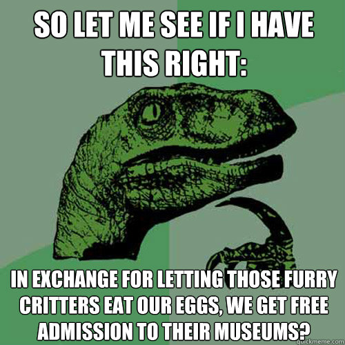 So let me see if I have this right: in exchange for letting those furry critters eat our eggs, we get free admission to their museums?  Philosoraptor