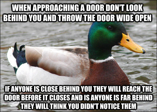 when approaching a door don't look behind you and throw the door wide open if anyone is close behind you they will reach the door before it closes and is anyone is far behind they will think you didn't notice them  Actual Advice Mallard