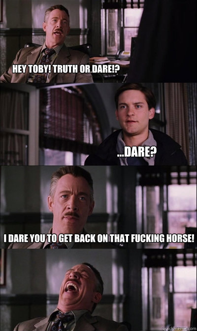 hey toby! truth or dare!? ...dare? I dare you to get back on that fucking horse!   JJ Jameson
