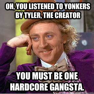 Oh, you listened to yonkers by Tyler, The creator You must be one hardcore Gangsta.  Psychotic Willy Wonka