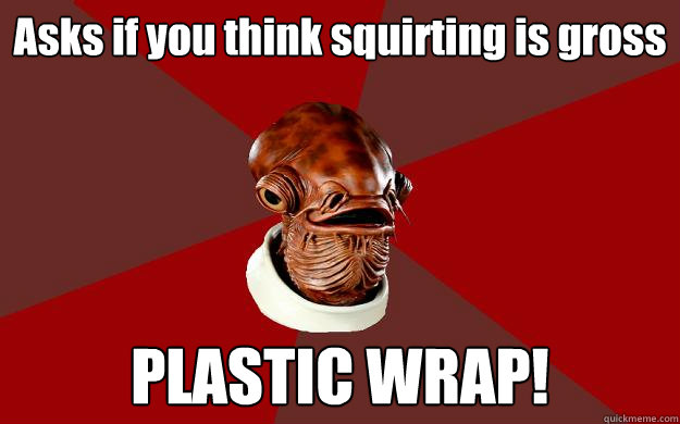 Asks if you think squirting is gross PLASTIC WRAP!  Admiral Ackbar Relationship Expert