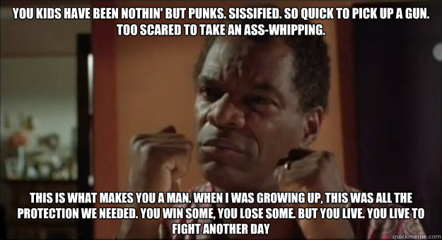 You kids have been nothin' but punks. Sissified. So quick to pick up a gun. Too scared to take an ass-whipping.  This is what makes you a man. When I was growing up, this was all the protection we needed. You win some, you lose some. But you live. You liv - You kids have been nothin' but punks. Sissified. So quick to pick up a gun. Too scared to take an ass-whipping.  This is what makes you a man. When I was growing up, this was all the protection we needed. You win some, you lose some. But you live. You liv  Misc