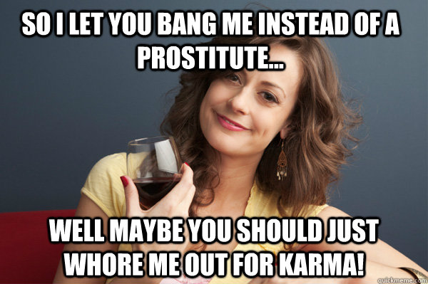 So I let you bang me instead of a prostitute... Well maybe you should just whore me out for Karma!  Forever Resentful Mother