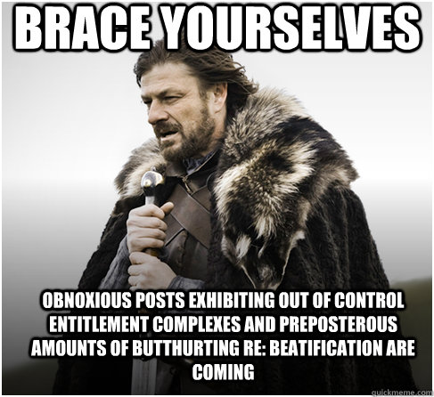 Brace yourselves Obnoxious posts exhibiting out of control entitlement complexes and preposterous amounts of butthurting re: Beatification are coming   Imminent Ned better