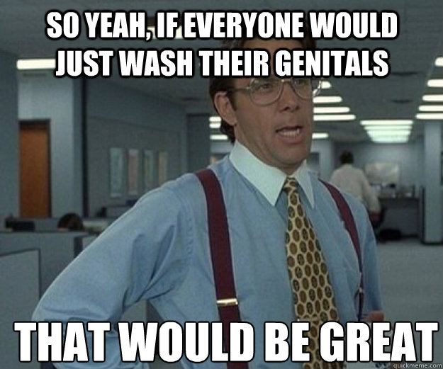 So yeah, if everyone would just wash their genitals THAT WOULD BE GREAT - So yeah, if everyone would just wash their genitals THAT WOULD BE GREAT  that would be great