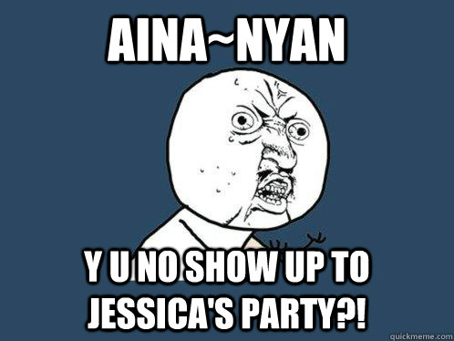 AINA~NYAN Y U NO SHOW UP TO JESSICA'S PARTY?!  Y U No