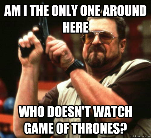 Am i the only one around here Who doesn't watch Game of Thrones?  Am I The Only One Around Here