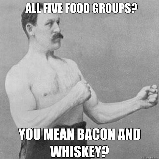 All five food groups? you mean bacon and whiskey? - All five food groups? you mean bacon and whiskey?  Misc
