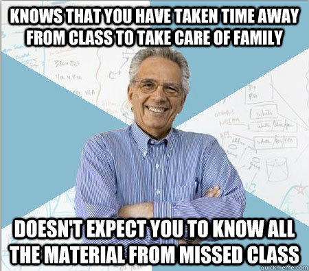 Knows that you have taken time away from class to take care of family Doesn't expect you to know all the material from missed class  Good guy professor