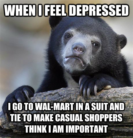 WHEN I FEEL DEPRESSED I GO TO WAL-MART IN A SUIT AND TIE TO MAKE CASUAL SHOPPERS THINK I AM IMPORTANT - WHEN I FEEL DEPRESSED I GO TO WAL-MART IN A SUIT AND TIE TO MAKE CASUAL SHOPPERS THINK I AM IMPORTANT  Confession Bear