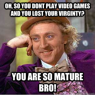 Oh, so you dont play video games and you lost your virginty? you are so mature bro!  Psychotic Willy Wonka