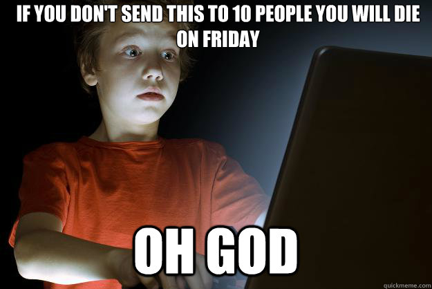 If you don't send this to 10 people you will die on friday oh god  scared first day on the internet kid